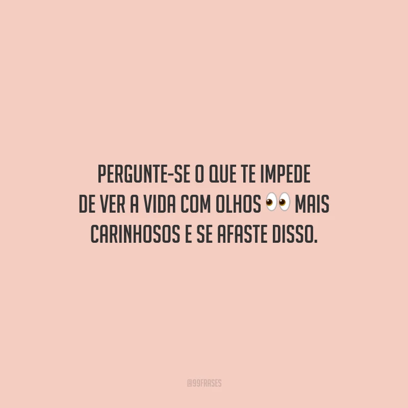Pergunte-se o que te impede de ver a vida com olhos mais carinhosos e se afaste disso. 
