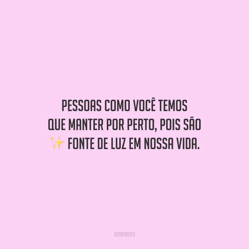 Pessoas como você temos que manter por perto, pois são fonte de luz em nossa vida.
