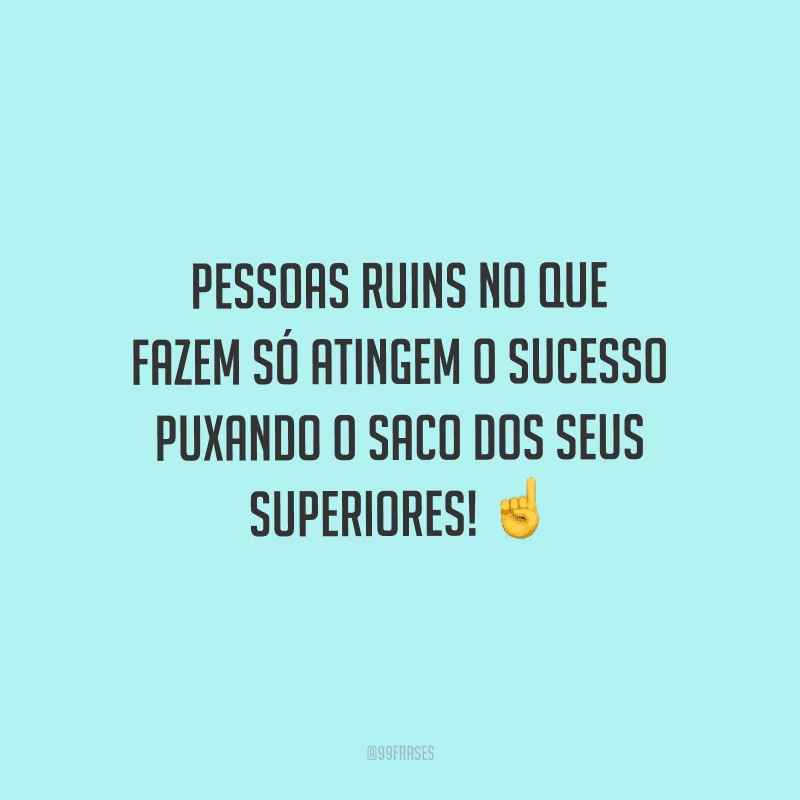 Pessoas ruins no que fazem só atingem o sucesso puxando o saco dos seus superiores!