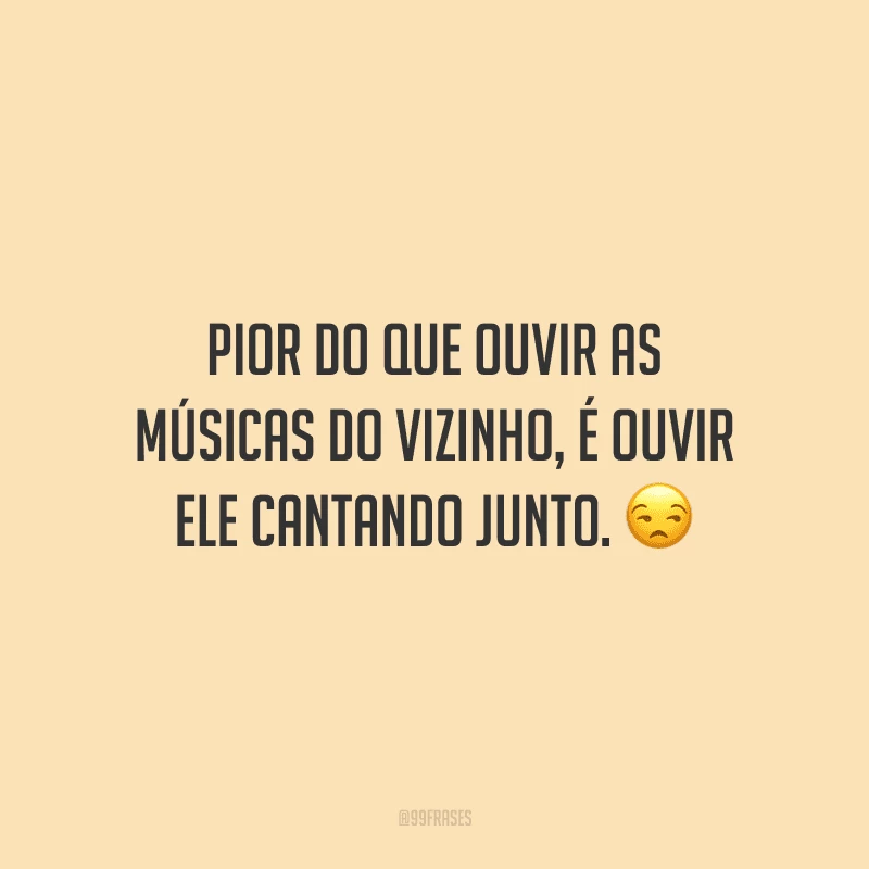 Pior do que ouvir as músicas do vizinho, é ouvir ele cantando junto.