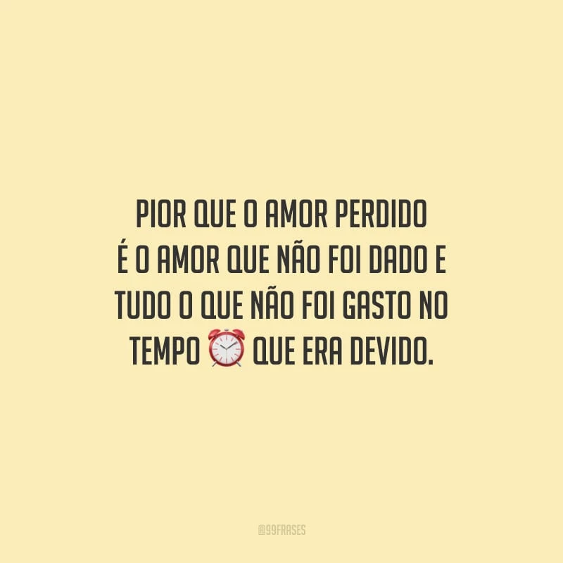 Pior que o amor perdido é o amor que não foi dado e tudo o que não foi gasto no tempo que era devido.