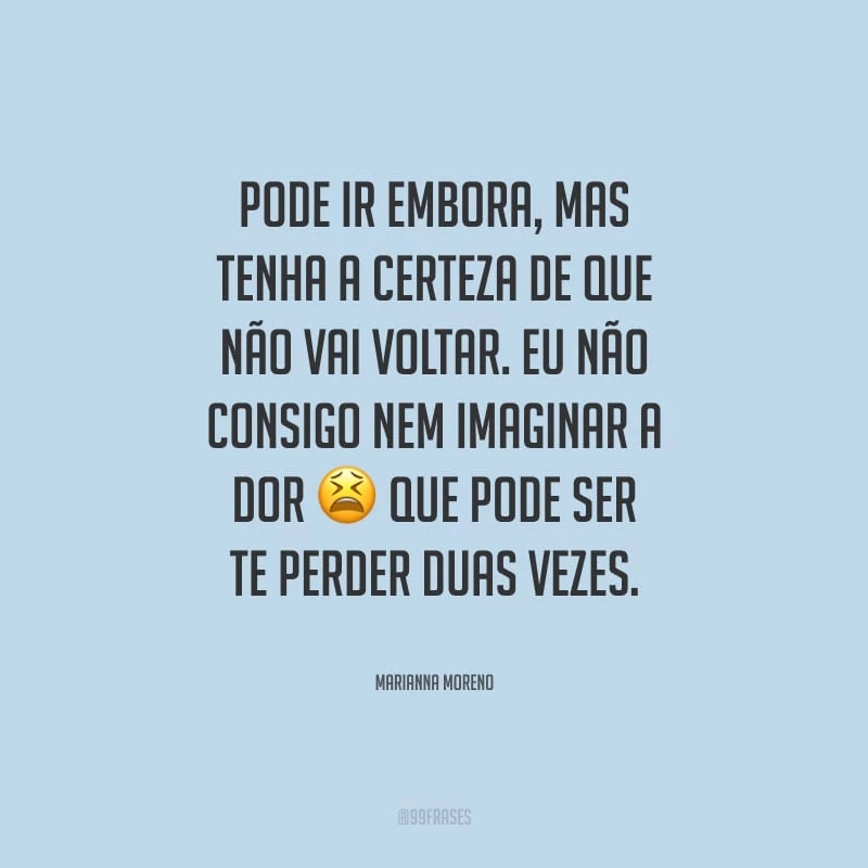 Pode ir embora, mas tenha a certeza de que não vai voltar. Eu não consigo nem imaginar a dor que pode ser te perder duas vezes.