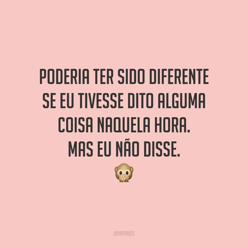 Poderia ter sido diferente se eu tivesse dito alguma coisa naquela hora. Mas eu não disse.