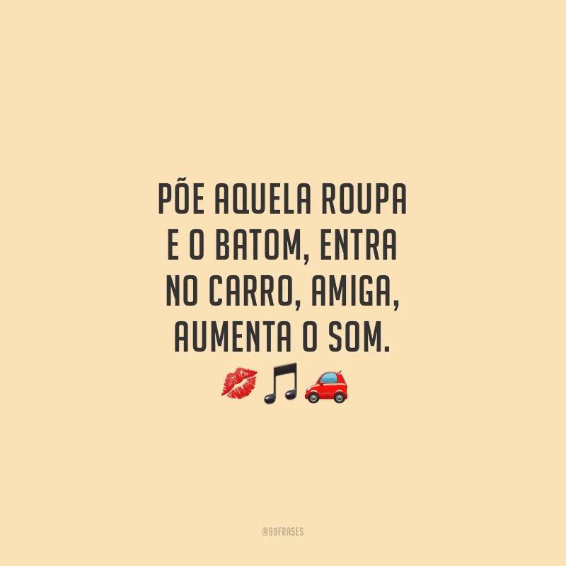 Põe aquela roupa e o batom, entra no carro, amiga, aumenta o som. 