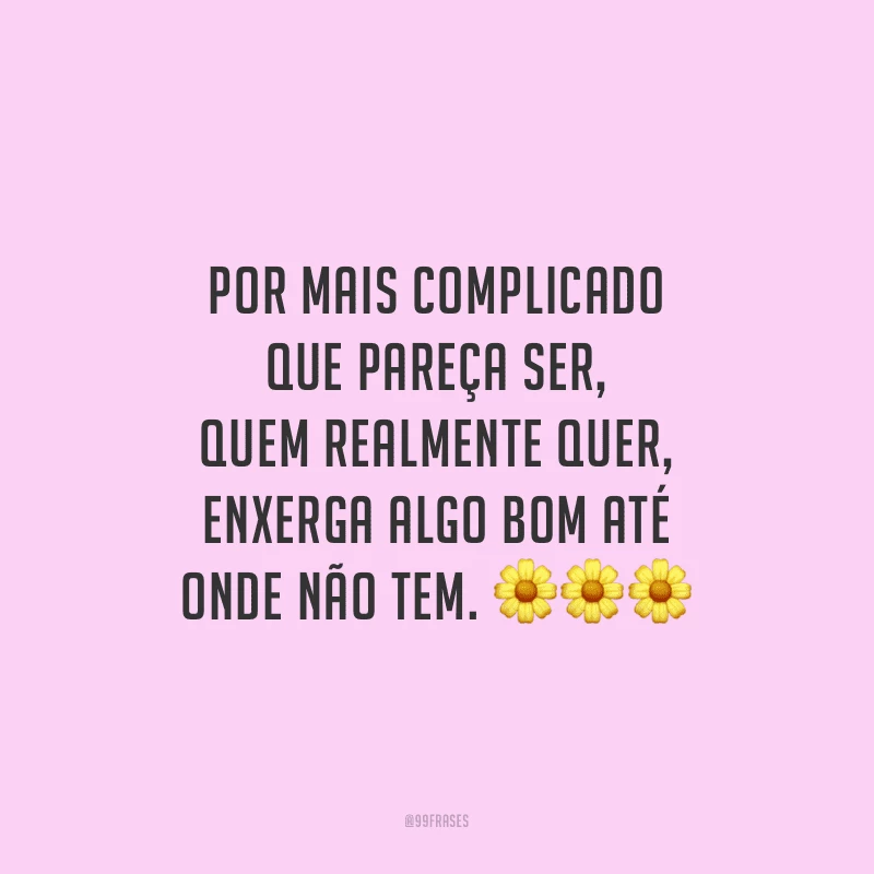 Por mais complicado que pareça ser, quem realmente quer, enxerga algo bom até onde não tem.