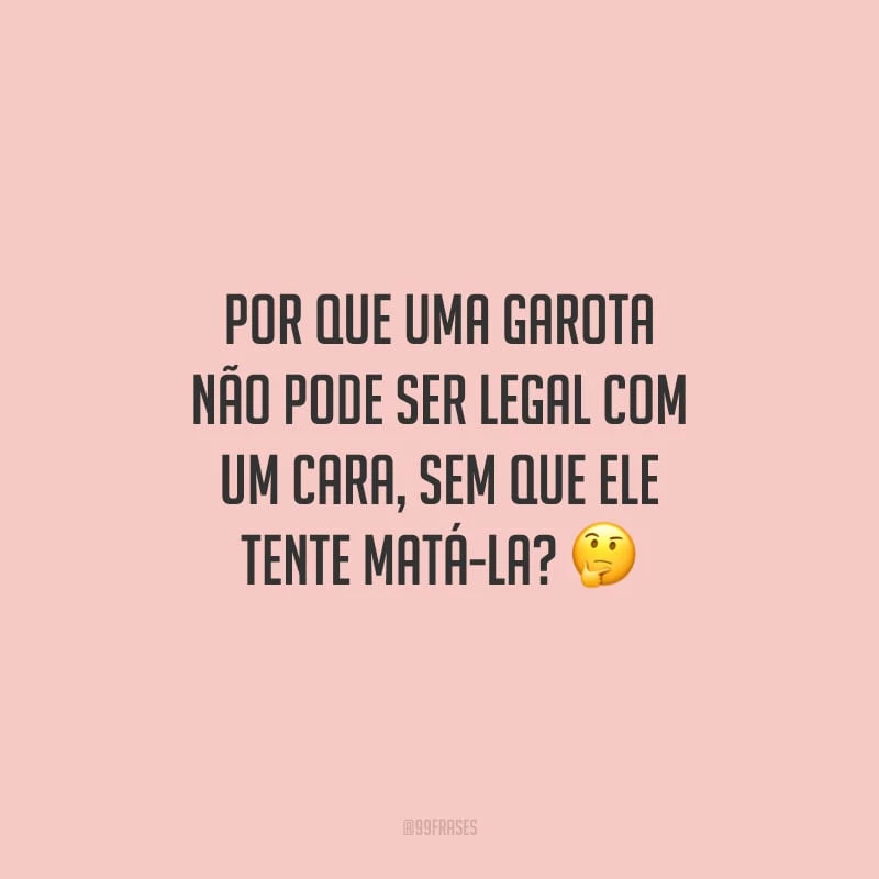 Por que uma garota não pode ser legal com um cara, sem que ele tente matá-la?