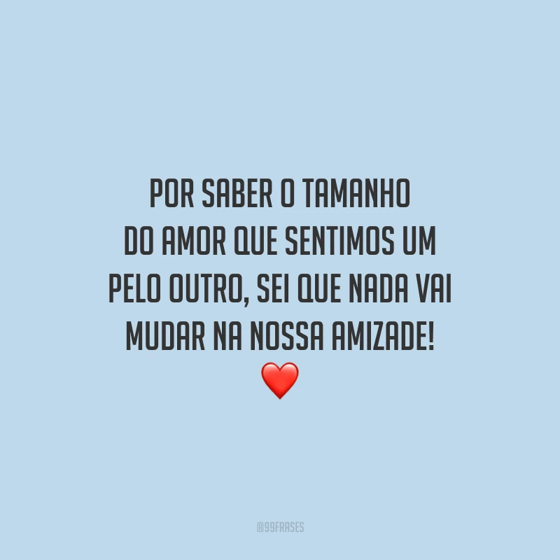 Por saber o tamanho do amor que sentimos um pelo outro, sei que nada vai mudar na nossa amizade!
