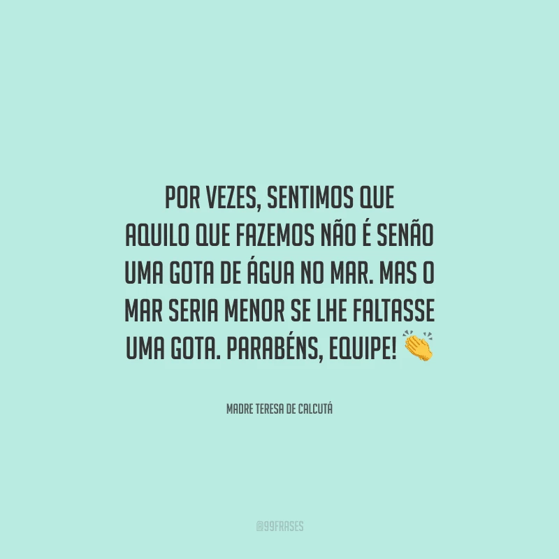 Por vezes, sentimos que aquilo que fazemos não é senão uma gota de água no mar. Mas o mar seria menor se lhe faltasse uma gota. Parabéns, equipe! 