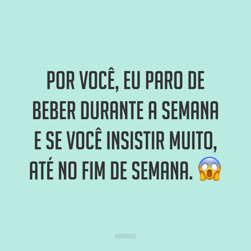 Por você, eu paro de beber durante a semana e se você insistir muito, até no fim de semana. 😱