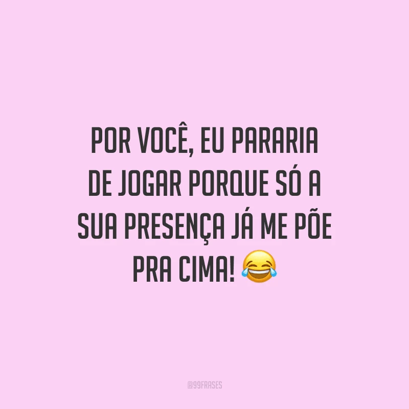 Por você, eu pararia de jogar porque só a sua presença já me põe pra cima!