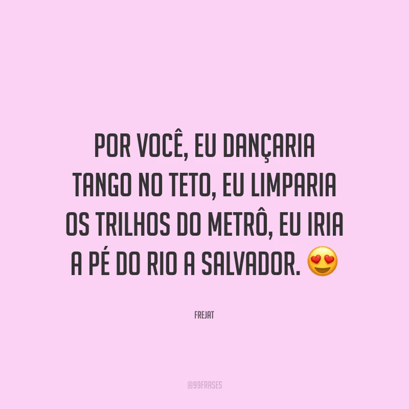 Por você, eu dançaria tango no teto, eu limparia os trilhos do metrô, eu iria a pé do Rio a Salvador.