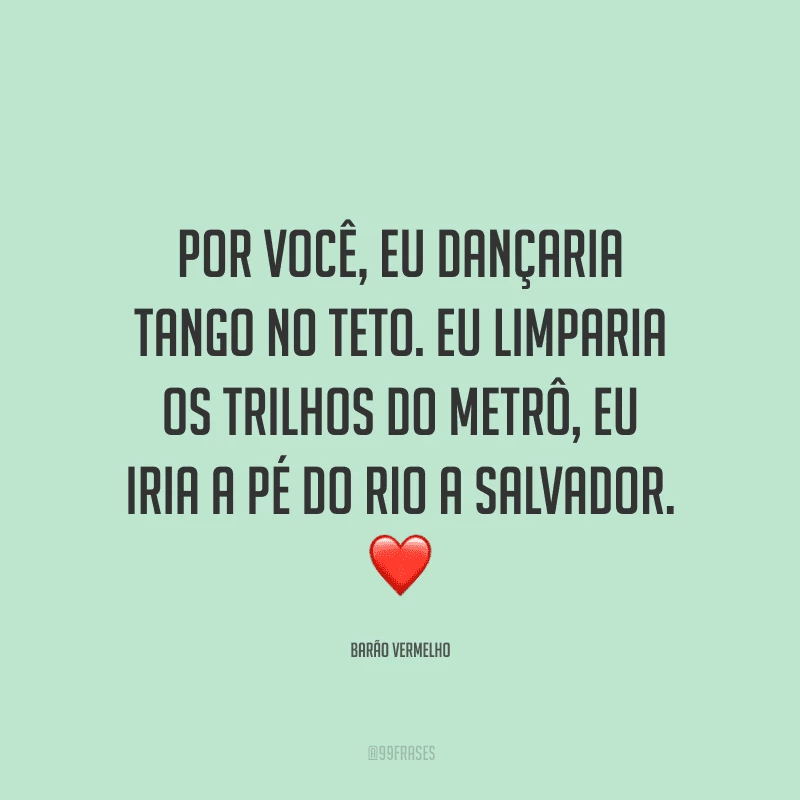 Por você, eu dançaria tango no teto. Eu limparia os trilhos do metrô, eu iria a pé do Rio a Salvador.