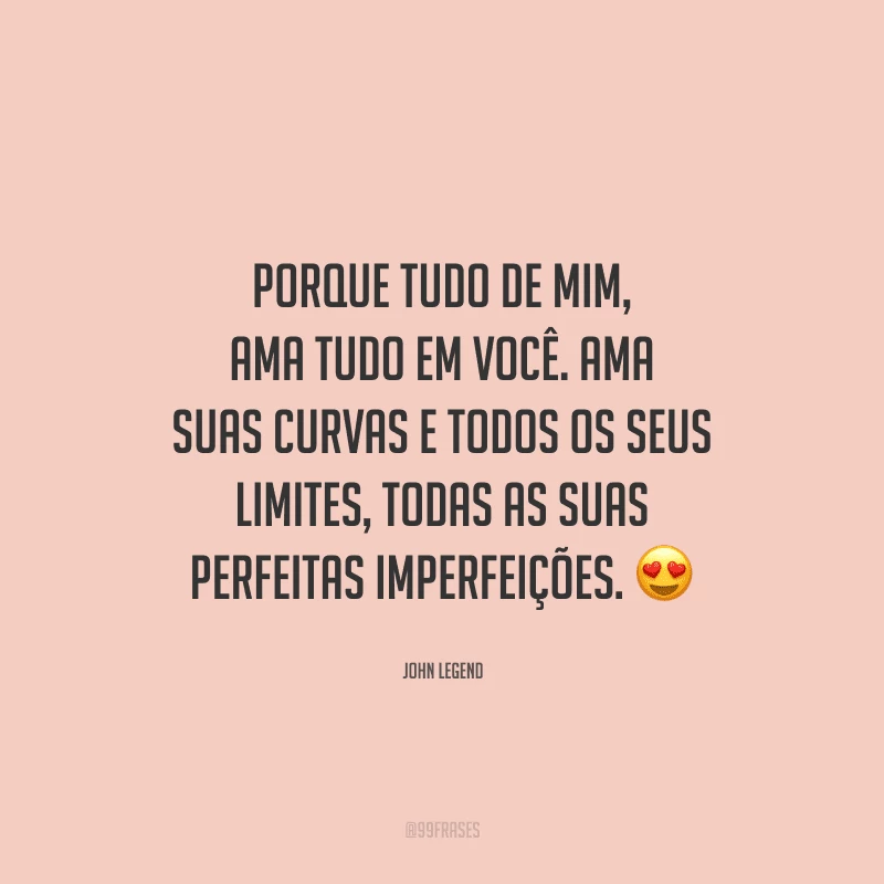 Porque tudo de mim, ama tudo em você. Ama suas curvas e todos os seus limites, todas as suas perfeitas imperfeições. 