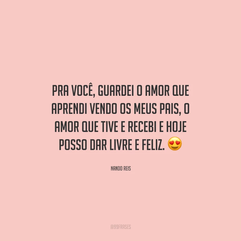 Pra você, guardei o amor que aprendi vendo os meus pais, o amor que tive e recebi e hoje posso dar livre e feliz. 