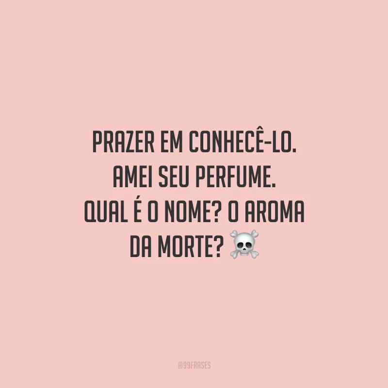 Prazer em conhecê-lo. Amei seu perfume. Qual é o nome? O aroma da morte?