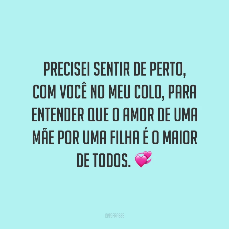Precisei sentir de perto, com você no meu colo, para entender que o amor de uma mãe por uma filha é o maior de todos.