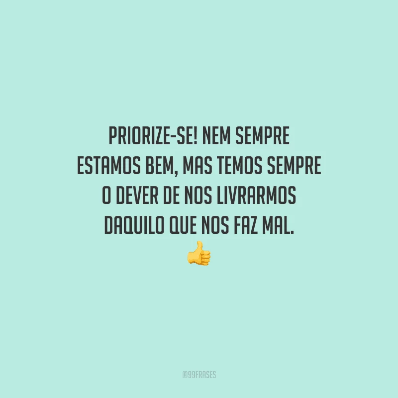 Priorize-se! Nem sempre estamos bem, mas temos sempre o dever de nos livrarmos daquilo que nos faz mal. 