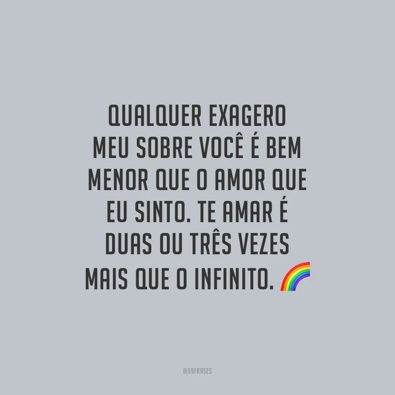 Qualquer exagero meu sobre você é bem menor que o amor que eu sinto. Te amar é duas ou três vezes mais que o infinito.