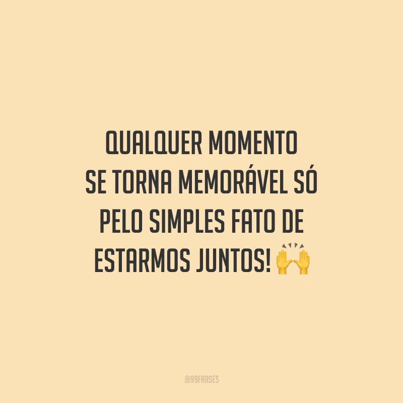Qualquer momento se torna memorável só pelo simples fato de estarmos juntos! 