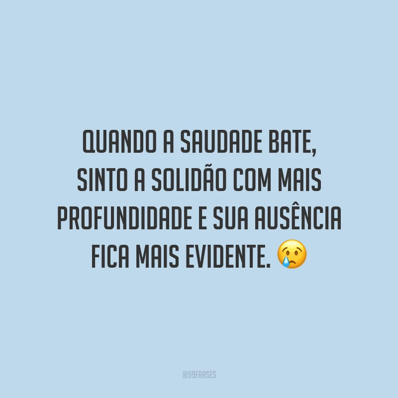 Quando a saudade bate, sinto a solidão com mais profundidade e sua ausência fica mais evidente.