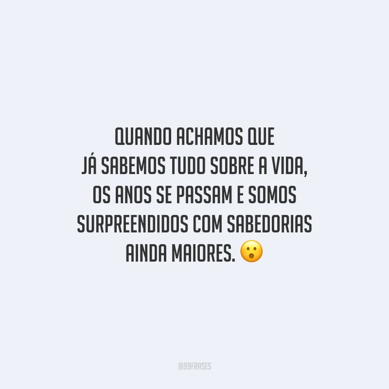 Quando achamos que já sabemos tudo sobre a vida, os anos se passam e somos surpreendidos com sabedorias ainda maiores.