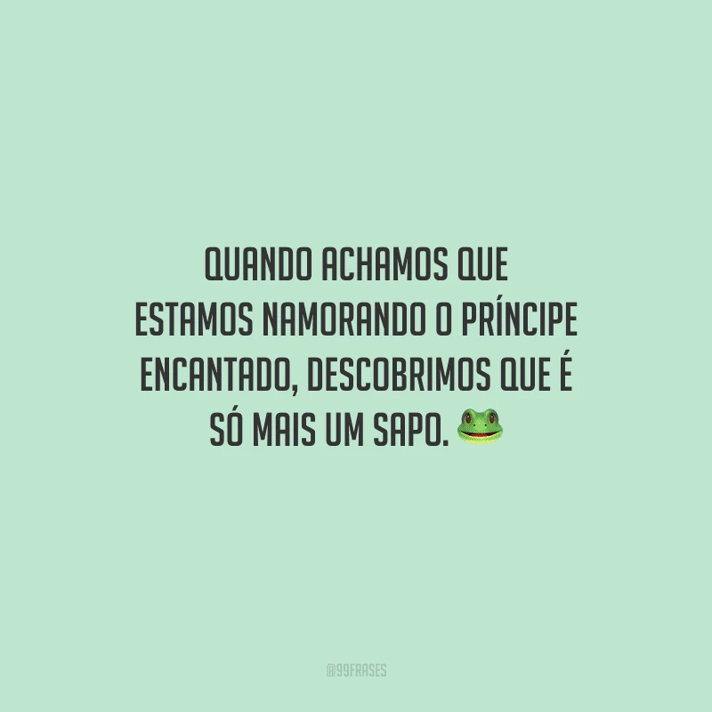 Quando achamos que estamos namorando o príncipe encantado, descobrimos que é só mais um sapo. 