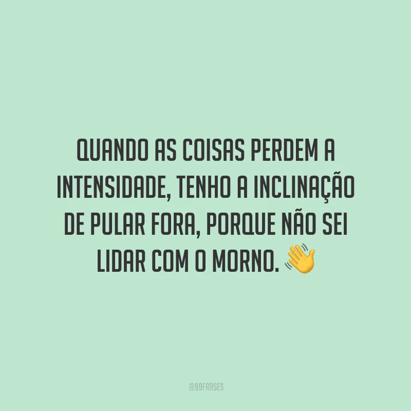 Quando as coisas perdem a intensidade, tenho a inclinação de pular fora, porque não sei lidar com o morno.