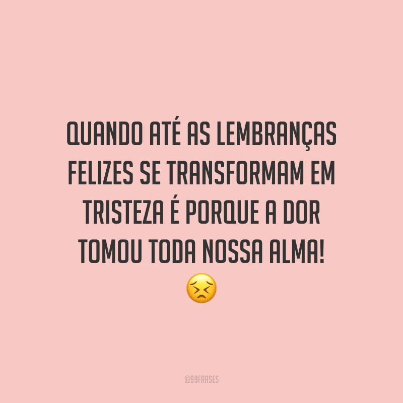 Quando até as lembranças felizes se transformam em tristeza é porque a dor tomou toda nossa alma! 