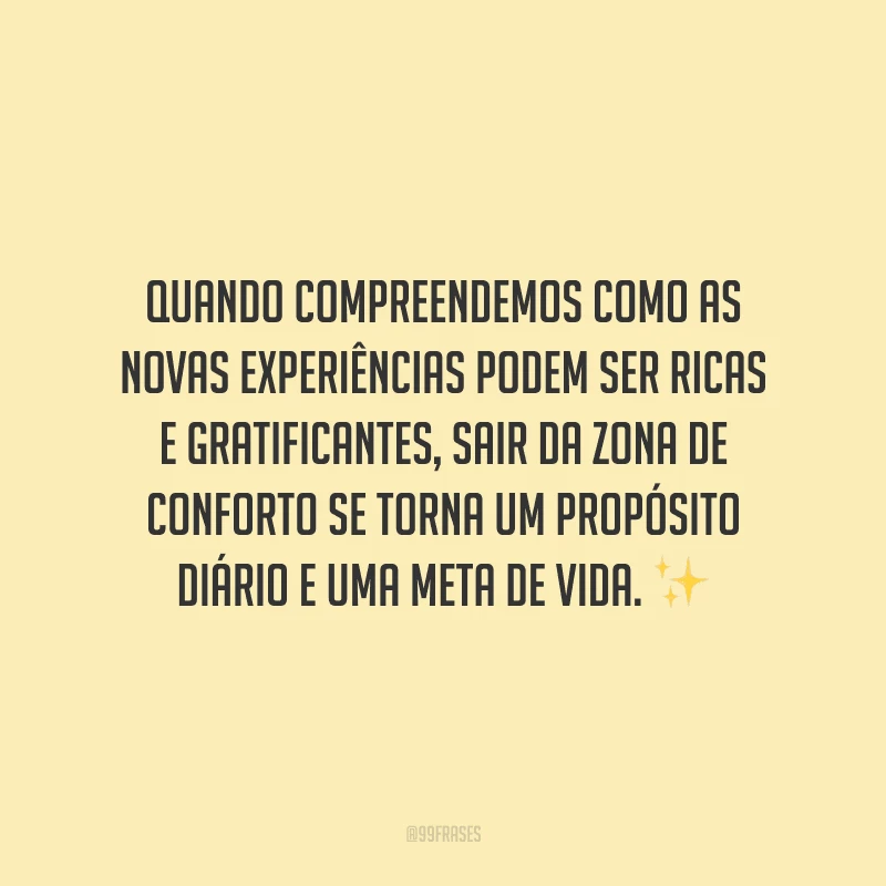 Quando compreendemos como as novas experiências podem ser ricas e gratificantes, sair da zona de conforto se torna um propósito diário e uma meta de vida.
