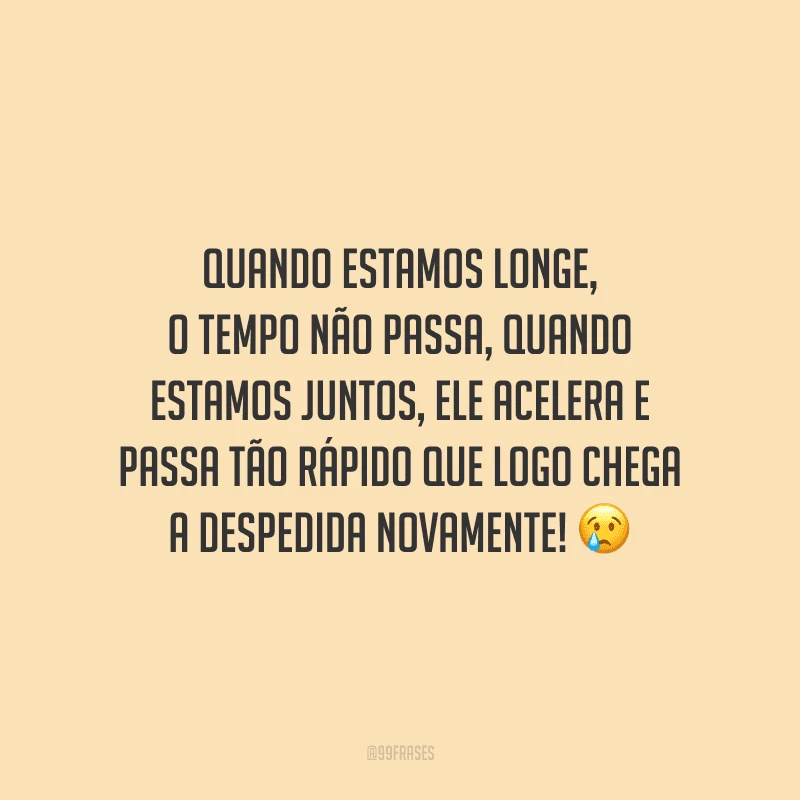 Quando estamos longe, o tempo não passa, quando estamos juntos, ele acelera e passa tão rápido que logo chega a despedida novamente!