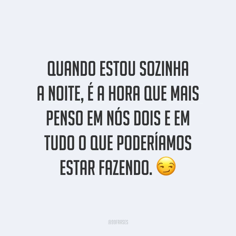 Quando estou sozinha a noite, é a hora que mais penso em nós dois e em tudo o que poderíamos estar fazendo. 😏