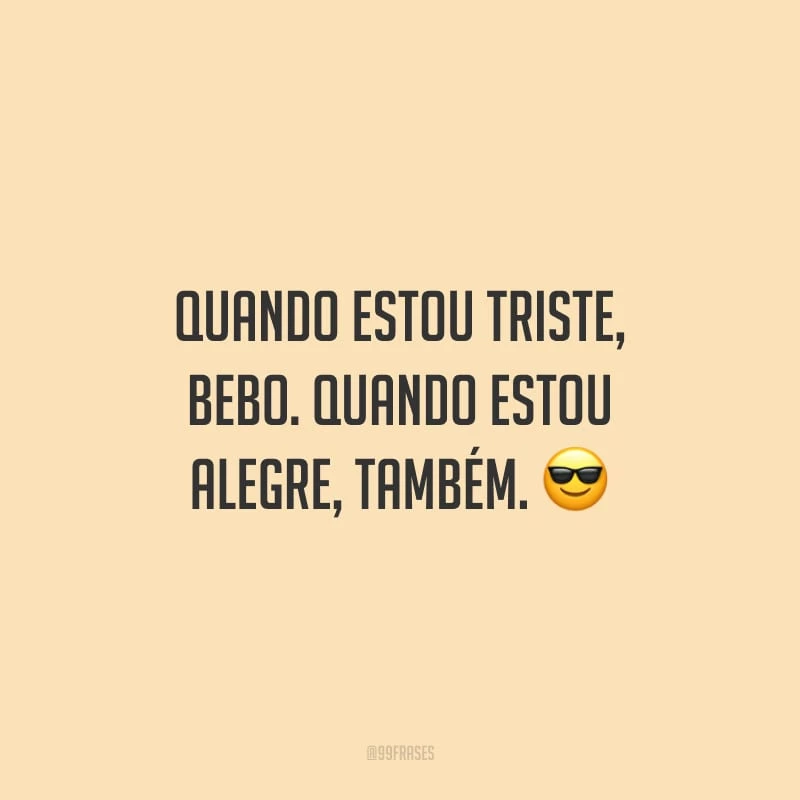 Quando estou triste, bebo. Quando estou alegre, também.
