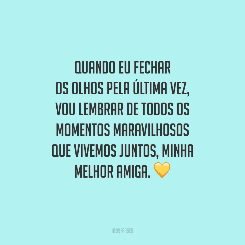 Quando eu fechar os olhos pela última vez, vou lembrar de todos os momentos maravilhosos que vivemos juntos, minha melhor amiga.