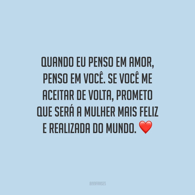 Quando eu penso em amor, penso em você. Se você me aceitar de volta, prometo que será a mulher mais feliz e realizada do mundo. 