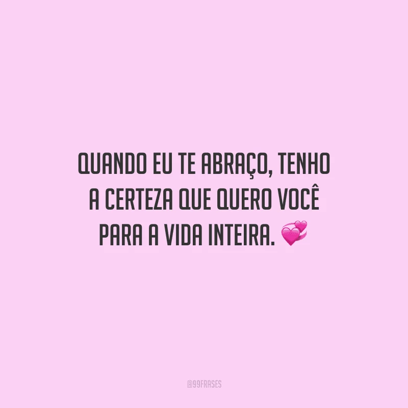 Quando eu te abraço, tenho a certeza que quero você para a vida inteira. 