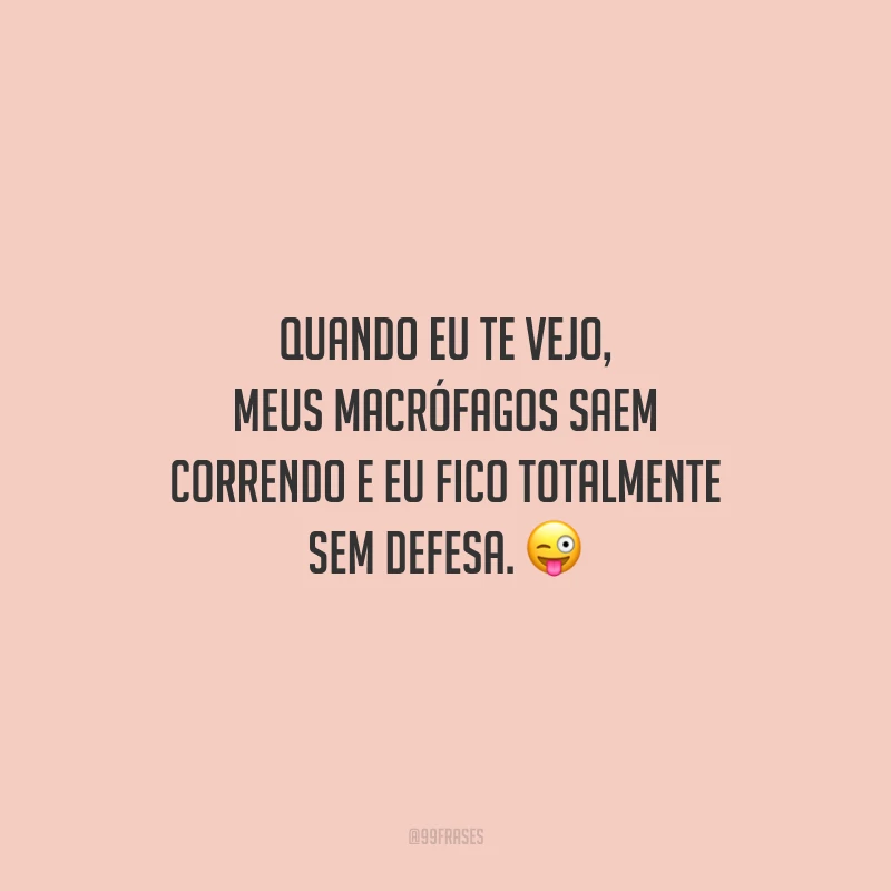 Quando eu te vejo, meus macrófagos saem correndo e eu fico totalmente sem defesa.