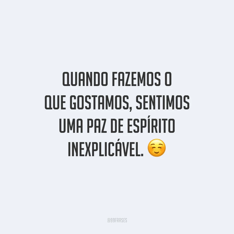 Quando fazemos o que gostamos, sentimos uma paz de espírito inexplicável. 