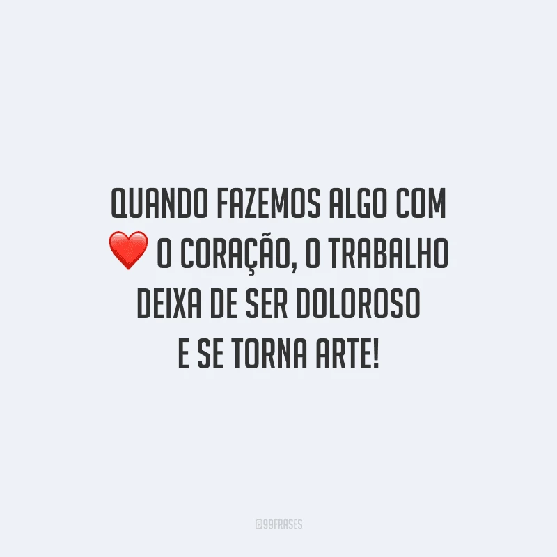 Quando fazemos algo com o coração, o trabalho deixa de ser doloroso e se torna arte!