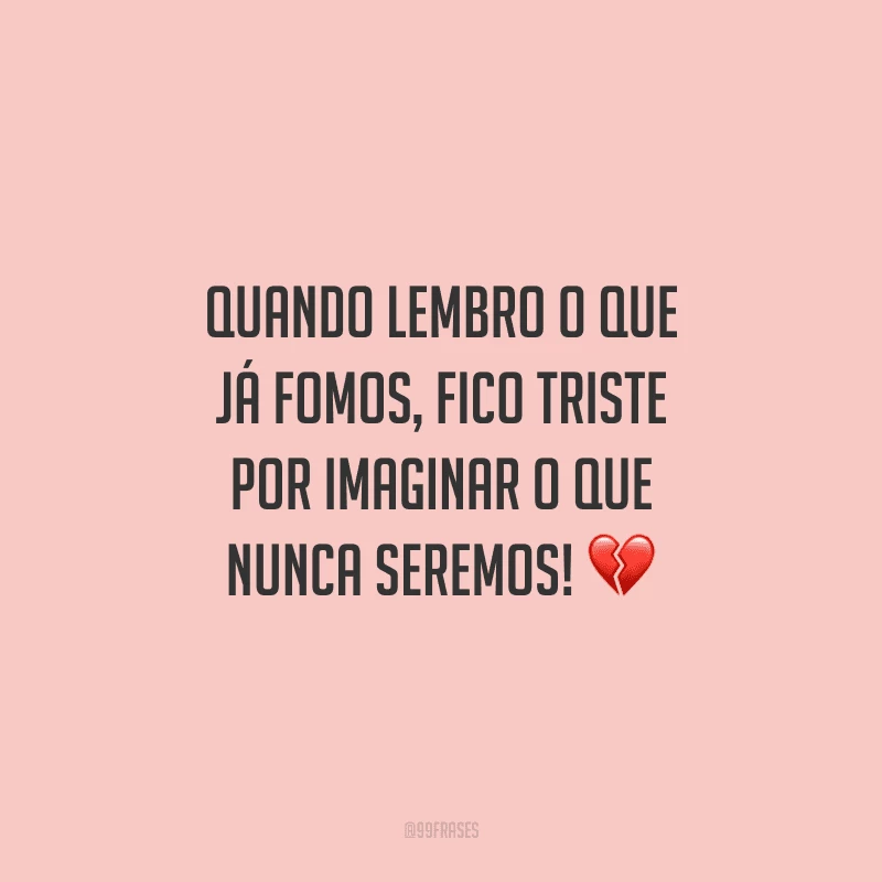 Quando lembro o que já fomos, fico triste por imaginar o que nunca seremos! 