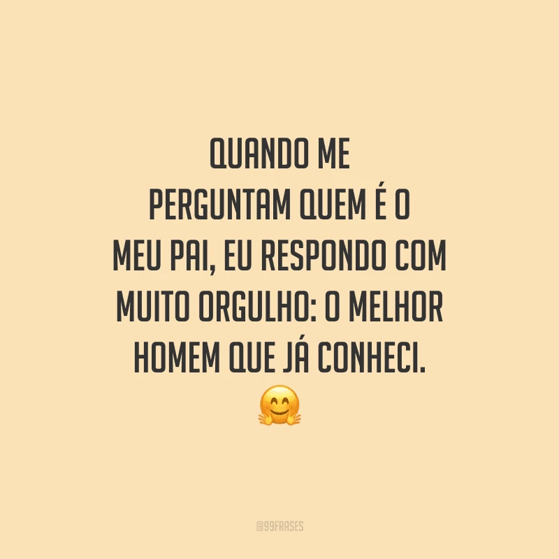 Quando me perguntam quem é o meu pai, eu respondo com muito orgulho: o melhor homem que já conheci.