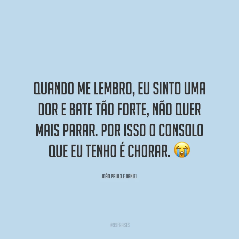 Quando me lembro, eu sinto uma dor e bate tão forte, não quer mais parar. Por isso o consolo que eu tenho é chorar.