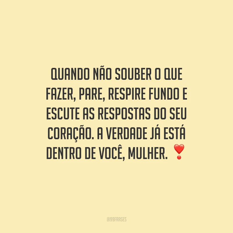 Quando não souber o que fazer, pare, respire fundo e escute as respostas do seu coração. A verdade já está dentro de você, mulher.