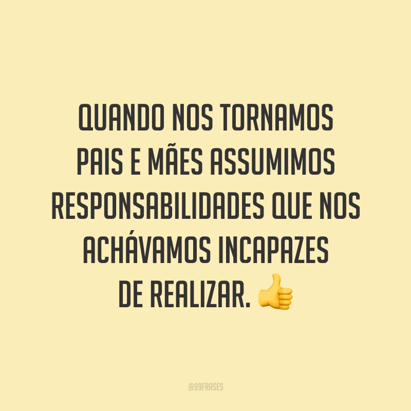 Quando nos tornamos pais e mães assumimos responsabilidades que nos achávamos incapazes de realizar. 👍