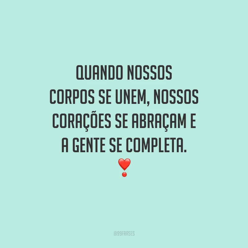 Quando nossos corpos se unem, nossos corações se abraçam e a gente se completa. 