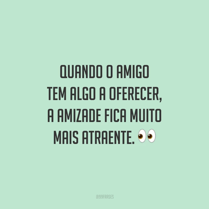 Quando o amigo tem algo a oferecer, a amizade fica muito mais atraente. 