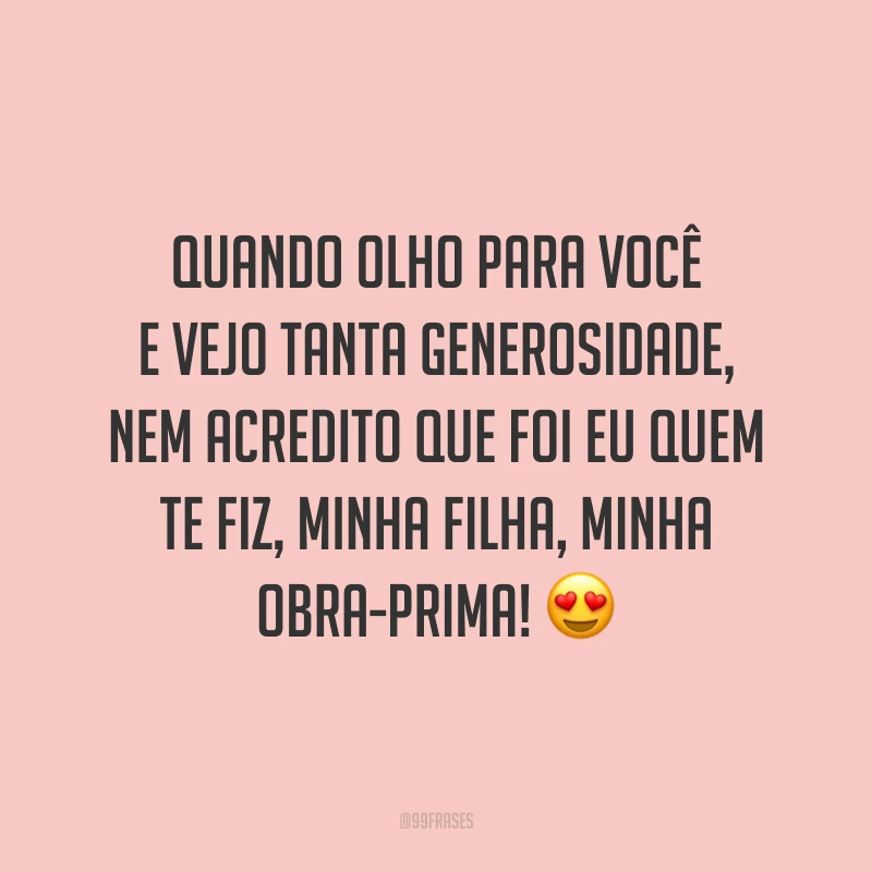 Quando olho para você e vejo tanta generosidade, nem acredito que foi eu quem te fiz, minha filha, minha obra-prima!
