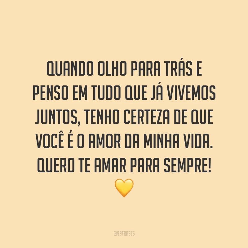 Quando olho para trás e penso em tudo que já vivemos juntos, tenho certeza de que você é o amor da minha vida. Quero te amar para sempre! ?