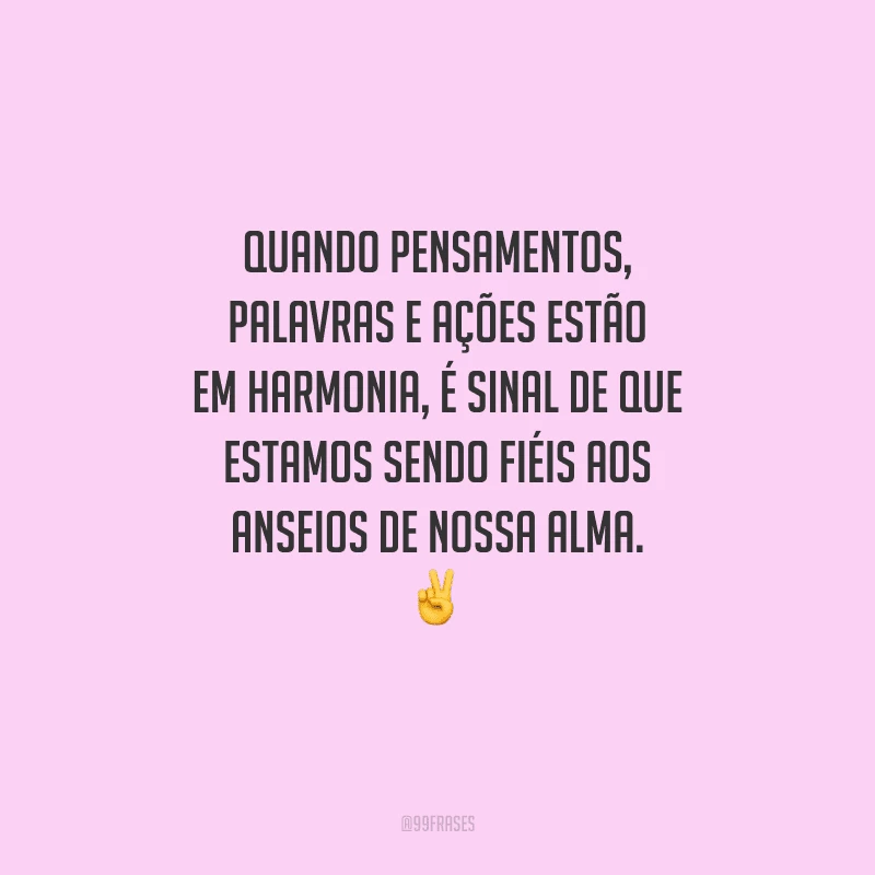 Quando pensamentos, palavras e ações estão em harmonia, é sinal de que estamos sendo fiéis aos anseios de nossa alma. 