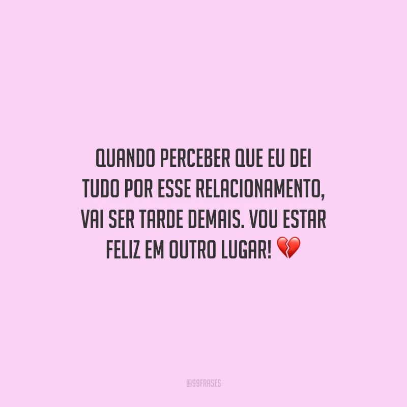 Quando perceber que eu dei tudo por esse relacionamento, vai ser tarde demais. Vou estar feliz em outro lugar!