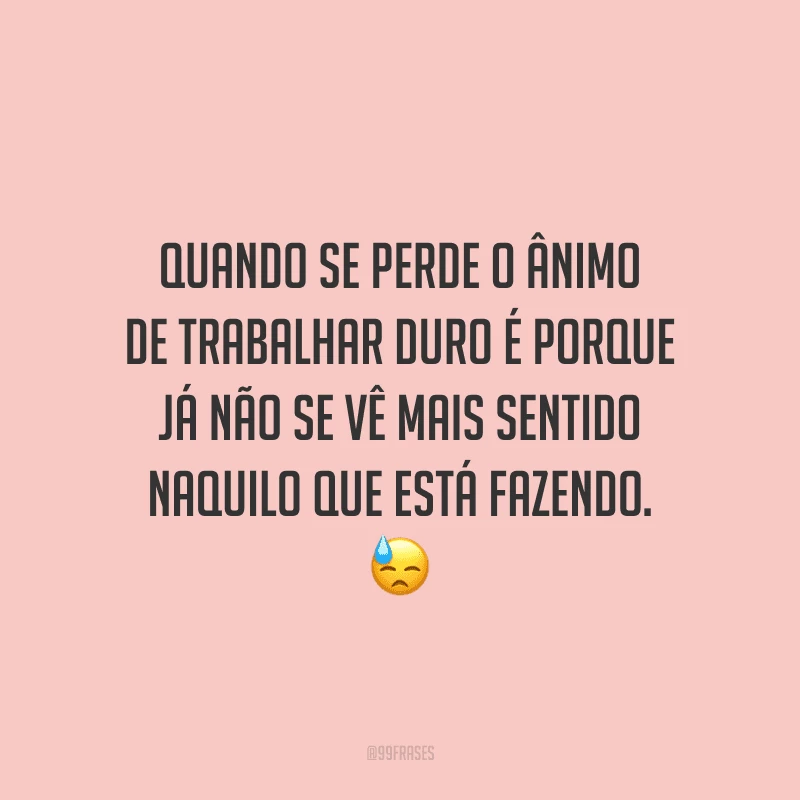 Quando se perde o ânimo de trabalhar duro é porque já não se vê mais sentido naquilo que está fazendo.